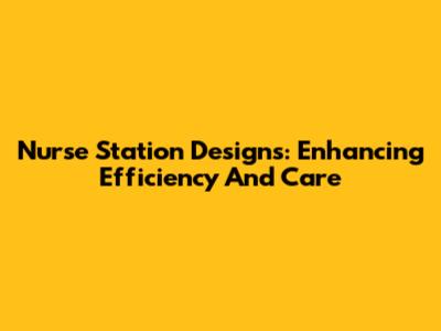 Nurse Station Designs: Enhancing Efficiency And Care