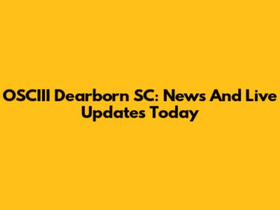 OSCIII Dearborn SC: News And Live Updates Today