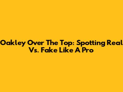 Oakley Over The Top: Spotting Real Vs. Fake Like A Pro