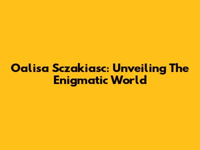 Oalisa Sczakiasc: Unveiling The Enigmatic World