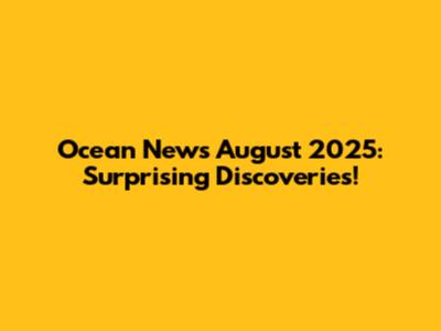 Ocean News August 2025: Surprising Discoveries!