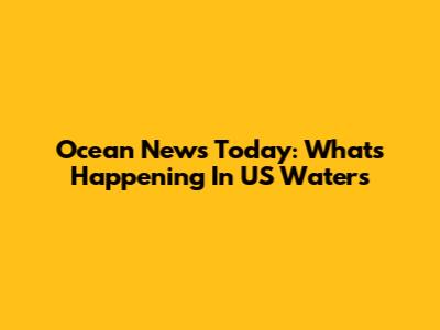 Ocean News Today: What's Happening In US Waters