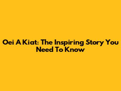 Oei A Kiat: The Inspiring Story You Need To Know