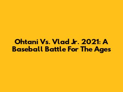 Ohtani Vs. Vlad Jr. 2021: A Baseball Battle For The Ages