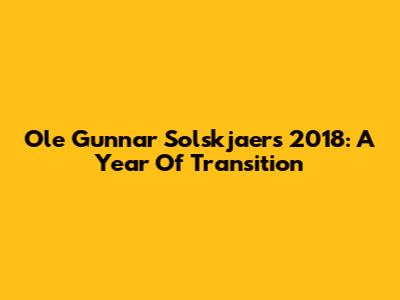 Ole Gunnar Solskjaer's 2018: A Year Of Transition