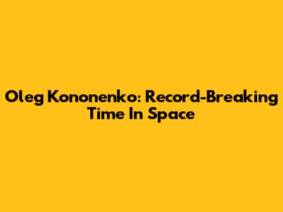 Oleg Kononenko: Record-Breaking Time In Space