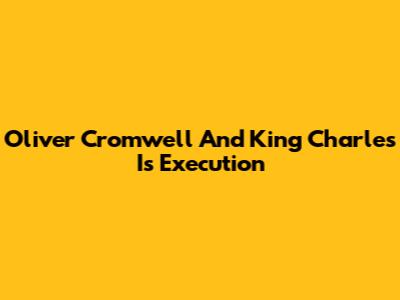 Oliver Cromwell And King Charles I's Execution