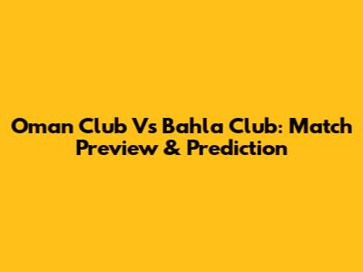 Oman Club Vs Bahla Club: Match Preview & Prediction
