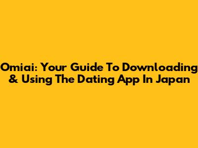 Omiai: Your Guide To Downloading & Using The Dating App In Japan
