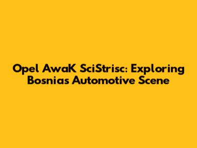 Opel AwaK SciStrisc: Exploring Bosnia's Automotive Scene