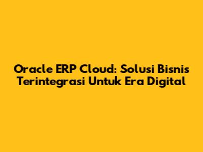 Oracle ERP Cloud: Solusi Bisnis Terintegrasi Untuk Era Digital