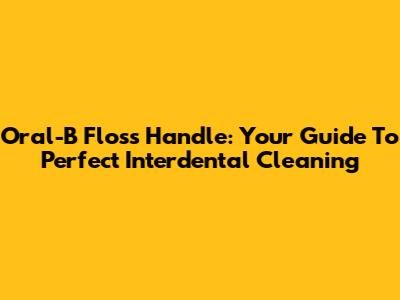 Oral-B Floss Handle: Your Guide To Perfect Interdental Cleaning