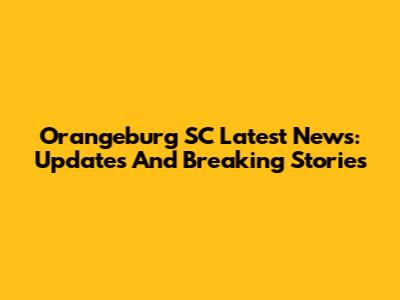 Orangeburg SC Latest News: Updates And Breaking Stories
