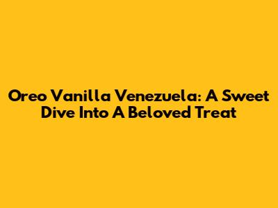 Oreo Vanilla Venezuela: A Sweet Dive Into A Beloved Treat