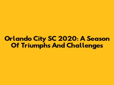 Orlando City SC 2020: A Season Of Triumphs And Challenges