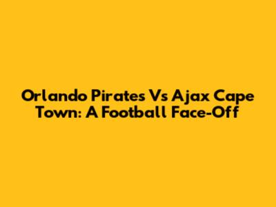 Orlando Pirates Vs Ajax Cape Town: A Football Face-Off