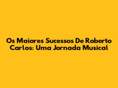 Os Maiores Sucessos De Roberto Carlos: Uma Jornada Musical