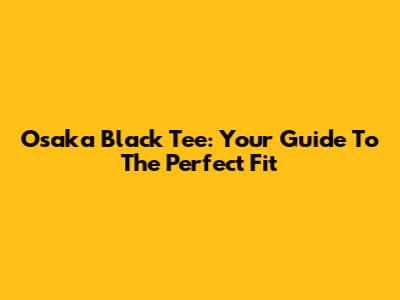 Osaka Black Tee: Your Guide To The Perfect Fit