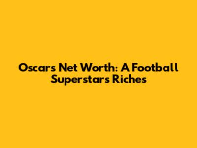 Oscar's Net Worth: A Football Superstar's Riches