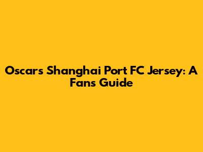 Oscar's Shanghai Port FC Jersey: A Fan's Guide