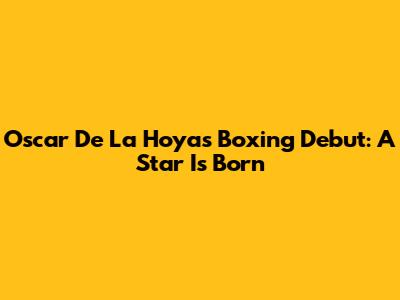 Oscar De La Hoya's Boxing Debut: A Star Is Born