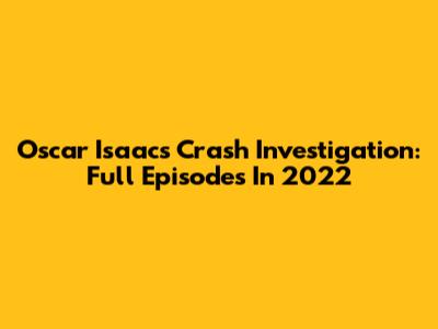 Oscar Isaac's Crash Investigation: Full Episodes In 2022