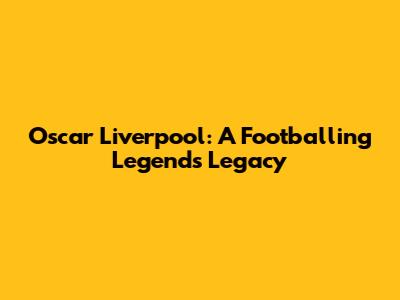 Oscar Liverpool: A Footballing Legend's Legacy