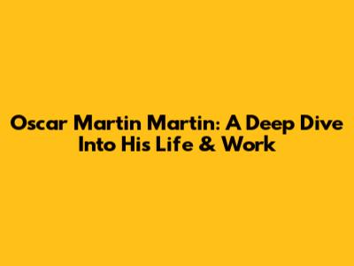 Oscar Martin Martin: A Deep Dive Into His Life & Work