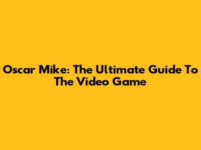 Oscar Mike: The Ultimate Guide To The Video Game