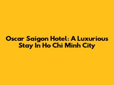 Oscar Saigon Hotel: A Luxurious Stay In Ho Chi Minh City