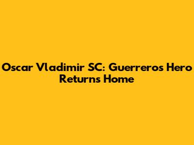 Oscar Vladimir SC: Guerrero's Hero Returns Home