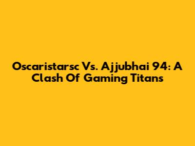 Oscaristarsc Vs. Ajjubhai 94: A Clash Of Gaming Titans