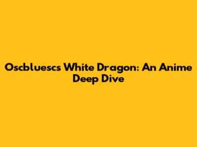 Oscbluesc's White Dragon: An Anime Deep Dive