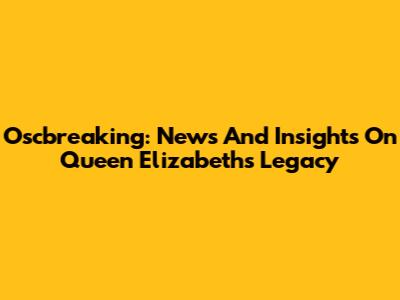 Oscbreaking: News And Insights On Queen Elizabeth's Legacy