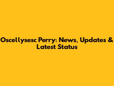 Oscellysesc Perry: News, Updates & Latest Status