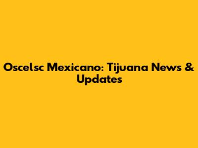 Oscelsc Mexicano: Tijuana News & Updates