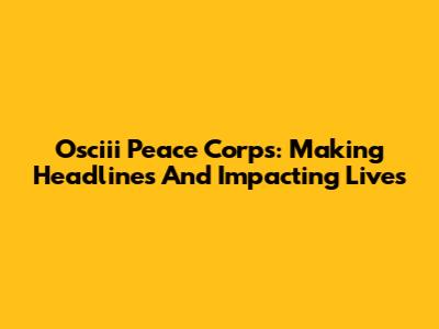 Osciii Peace Corps: Making Headlines And Impacting Lives
