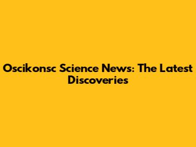 Oscikonsc Science News: The Latest Discoveries