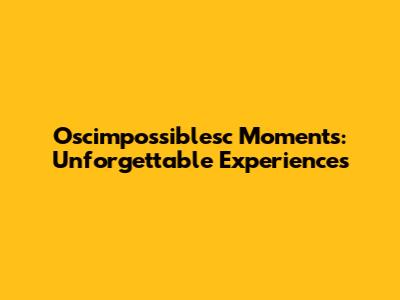 Oscimpossiblesc Moments: Unforgettable Experiences