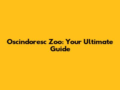 Oscindoresc Zoo: Your Ultimate Guide