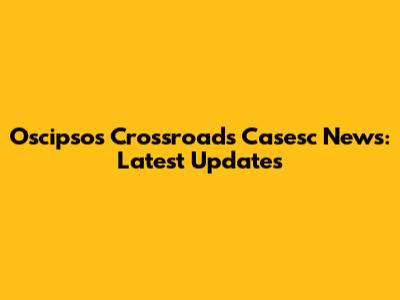 Oscipsos Crossroads Casesc News: Latest Updates