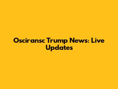 Osciransc Trump News: Live Updates