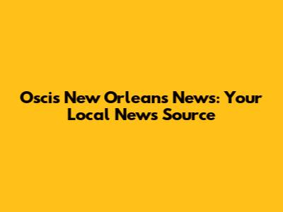 Oscis New Orleans News: Your Local News Source