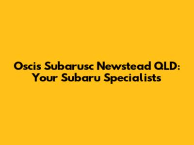 Oscis Subarusc Newstead QLD: Your Subaru Specialists