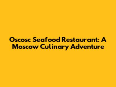 Oscosc Seafood Restaurant: A Moscow Culinary Adventure
