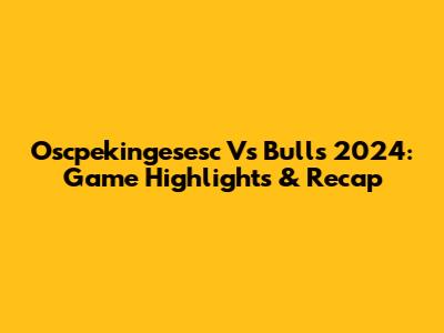 Oscpekingesesc Vs Bulls 2024: Game Highlights & Recap