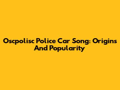 Oscpolisc Police Car Song: Origins And Popularity