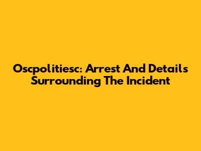 Oscpolitiesc: Arrest And Details Surrounding The Incident
