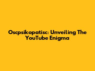 Oscpsikopatisc: Unveiling The YouTube Enigma
