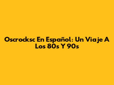 Oscrocksc En Español: Un Viaje A Los 80s Y 90s